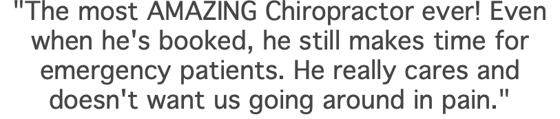 "The most AMAZING Chiropractor ever! Even when he's booked, he still makes time for emergency patients. He really cares and doesn't want us going around in pain."